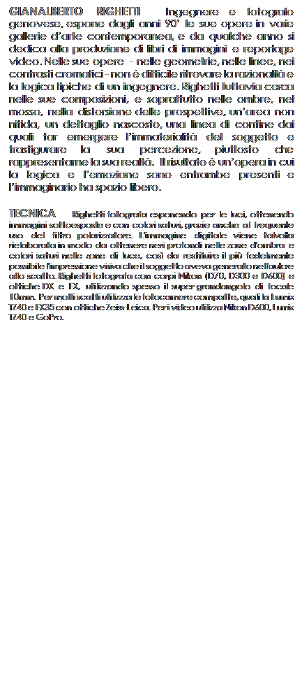 Casella di testo: GIANALBERTO RIGHETTI  Ingegnere e fotografo genovese, espone dagli anni 90 le sue opere in varie gallerie darte contemporanea, e da qualche anno si dedica alla produzione di libri di immagini e reportage video. Nelle sue opere  - nelle geometrie, nelle linee, nei contrasti cromatici - non  difficile ritrovare la razionalit e la logica tipiche di un ingegnere. Righetti tuttavia cerca nelle sue composizioni, e soprattutto nelle ombre, nel mosso, nella distorsione delle prospettive, unarea non nitida, un dettaglio nascosto, una linea di confine dai quali far emergere limmaterialit del soggetto e trasfigurare la sua percezione, piuttosto che rappresentarne la sua realt.  Il risultato  unopera in cui la logica e lemozione sono entrambe presenti e limmaginario ha spazio libero. 

TECNICA   Righetti fotografa esponendo per le luci, ottenendo immagini sottoesposte e con colori saturi, grazie anche al frequente uso del filtro polarizzatore. L'immagine digitale viene talvolta rielaborata in modo da ottenere neri profondi nelle zone d'ombra e colori saturi nelle zone di luce, cos da restituire il pi fedelmente possibile l'impressione visiva che il soggetto aveva generato nell'autore allo scatto. Righetti fotografa con corpi Nikon (D70, D300 e D600) e ottiche DX e FX, utilizzando spesso il super-grandangolo di focale 10mm. Per molti scatti utilizzza le fotocamere compatte, quali la Lumix TZ40 e FX35 con ottiche Zeiss-Leica. Per i video utilizza Nikon D600, Lumix TZ40 e GoPro.


