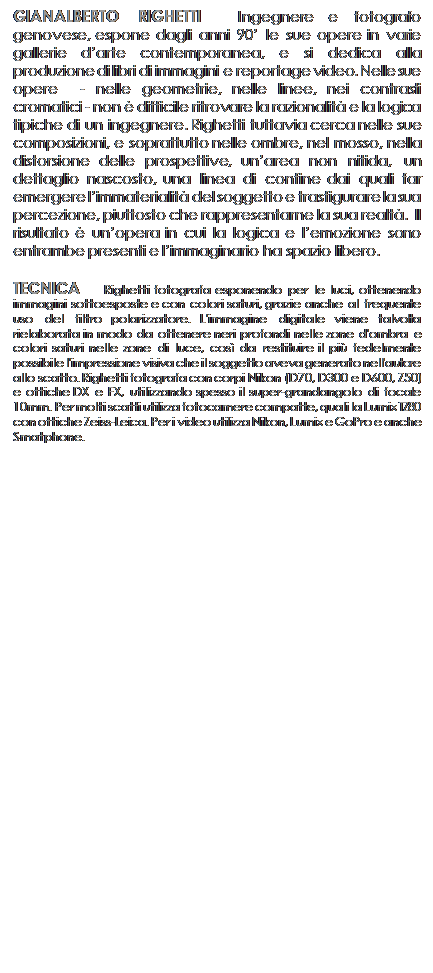 Casella di testo: GIANALBERTO RIGHETTI  Ingegnere e fotografo genovese, espone dagli anni 90 le sue opere in varie gallerie darte contemporanea, e si dedica alla produzione di libri di immagini e reportage video. Nelle sue opere  - nelle geometrie, nelle linee, nei contrasti cromatici - non  difficile ritrovare la razionalit e la logica tipiche di un ingegnere. Righetti tuttavia cerca nelle sue composizioni, e soprattutto nelle ombre, nel mosso, nella distorsione delle prospettive, unarea non nitida, un dettaglio nascosto, una linea di confine dai quali far emergere limmaterialit del soggetto e trasfigurare la sua percezione, piuttosto che rappresentarne la sua realt.  Il risultato  unopera in cui la logica e lemozione sono entrambe presenti e limmaginario ha spazio libero. 

TECNICA   Righetti fotografa esponendo per le luci, ottenendo immagini sottoesposte e con colori saturi, grazie anche al frequente uso del filtro polarizzatore. L'immagine digitale viene talvolta rielaborata in modo da ottenere neri profondi nelle zone d'ombra e colori saturi nelle zone di luce, cos da restituire il pi fedelmente possibile l'impressione visiva che il soggetto aveva generato nell'autore allo scatto. Righetti fotografa con corpi Nikon (D70, D300 e D600, Z50) e ottiche DX e FX, utilizzando spesso il super-grandangolo di focale 10mm. Per molti scatti utilizza fotocamere compatte, quali la Lumix TZ80 con ottiche Zeiss-Leica. Per i video utilizza Nikon, Lumix e GoPro e anche Smatphone.


