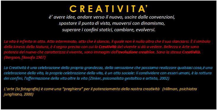 Casella di testo: C R E A T I V I T A
 avere idee, andare verso il nuovo, uscire dalle convenzioni, 
spostare il punto di vista, muoversi con dinamismo,
 superare i confini statici, cambiare, evolversi.

La vita  infinito in atto. Atto interminato, atto che  slancio, il quale non  nulla altro che il suo slanciarsi.  il simbolo della kinesis della Natura,  il segno preciso con cui la Creativit del vivente si d a vedere. Bellezza e Arte sono potenza del nuovo che caratterizza il vivente, sono immagini dell'evoluzione creatrice. Sono la stessa Creativit. (Bergson, filosofo 1907)

La Creativit  una celebrazione della propria grandezza, della sensazione che possiamo realizzare qualsiasi cosa, una celebrazione della vita, la propria celebrazione della vita,  un atto sociale: Il condividere con esseri umani,  la rottura dei confini, l'affermazione della vita oltre la vita (Zinker, psiconalista gestaltico e artista, 2002)

Larte (la fotografia)  come una preghiera per il potenziamento della nostra creativit   (Hillman, psichiatra junghiano, 2000)
