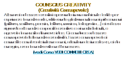 Casella di testo: COUNSCIUS CREATIVITY
(Creativit Consapevole)
Allenarci ad essere creativi operando in un ambiente fertile per esprimere la nostra arte, utilizzando gli strumenti a noi pi consoni (pittura, scrittura, poesia, lettura, musica, fotografia) ci rafforza riguardo alle nostre capacit creative e ai nostri talenti, e agevola la nascita di nuove idee. Ci conduce ad essere consapevoli della nostra creativit. Essere consapevoli ci connette con il reale intorno a noi, allontana le incertezze, ci da energia, crea la nostra vita nel benessere.
(vedi Corso VEDI CONNETTI CREA)
