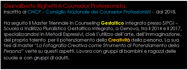 Casella di testo: Gianalberto Righetti  Counselor Professionista,
inscritto al CNCP  Consiglio Nazionale dei Counselor Professionisti -  dal 2018.

Ha seguito il Master Triennale in Counseling Gestaltico Integrato presso SIPGI  Scuola a Indirizzo Pluralistico Gestaltico Integrato, a Genova, tra il 2014 e il 2017, specializzandosi in Metodi Espressivi, cio lutilizzo dellarte, dellimmaginazione, del proprio talento  per il potenziamento della Creativit della persona. La sua tesi di master La Fotografia Creativa come Strumento di Potenziamento della Persona verte su questi aspetti. Lavora con gruppi di bambini e ragazzi delle scuole e con gruppi di adulti.
