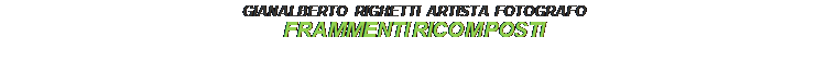 Casella di testo: GIANALBERTO RIGHETTI ARTISTA FOTOGRAFO
FRAMMENTI RICOMPOSTI

