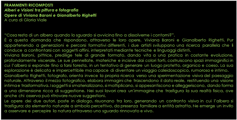 Casella di testo: FRAMMENTI RICOMPOSTI 
Alberi e Visioni tra pittura e fotografia
Opere di Viviana Baroni e Gianalberto Righetti 
A cura di Gloria Viale 


�Cosa resta di un albero quando lo sguardo si avvicina fino a dissolverne i contorni?�. 
� a questa domanda che rispondono, attraverso le loro opere, Viviana Baroni e Gianalberto Righetti. Pur appartenendo a generazioni e percorsi formativi differenti, i due artisti sviluppano una ricerca parallela che li conduce a confrontarsi con soggetti affini, interpretati mediante tecniche e linguaggi distinti. 
Viviana Baroni, pittrice, predilige tele di grande formato, dando vita a una pratica in costante evoluzione, profondamente viscerale. Le sue pennellate, materiche e incisive dai colori forti, costruiscono spazi immaginifici in cui l�albero si espande fino a farsi foresta, in un tentativo di generare un luogo protetto, organico e coeso. La sua esplorazione � delicata e impercettibile ma capace di diventare un viaggio caleidoscopico, rumoroso e intimo. 
Gianalberto Righetti, fotografo, orienta invece la propria ricerca verso una sperimentazione visiva del paesaggio naturale. Attraverso il mezzo fotografico, elabora immagini che trascendono il dato reale, restituendo una visione intima e trasformativa. I soggetti si smaterializzano, si moltiplicano, si appesantiscono e alleggeriscono, dando forma a una dimensione ricca di suggestione. Nei suoi lavori crea un'immagine che trasfigura la sua realt� fisica, ove anche chi osserva pu� ritrovare nuove suggestioni.
Le opere dei due autori, poste in dialogo, risuonano tra loro, generando un confronto visivo in cui l�albero si trasfigura: da elemento naturale a simbolo percettivo, da presenza familiare a entit� astratta. Ne emerge un invito a osservare e percepire la natura attraverso uno sguardo rinnovato e vivo.
