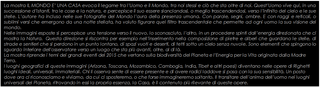 Text Box: La mostra IL MONDO E UNA CASA evoca il legame tra lUomo e il Mondo, tra noi stessi e ci che sta oltre di noi. QuestUomo vive qui, in una successione distanti, tra le cose e la natura, e percepisce il suo essere slanciandosi, o meglio trascendendosi, verso linfinito del cielo e le sue stelle. Lautore ha incluso nelle sue fotografie del Mondo laura della presenza umana. Con parole, segni, ombre. E con raggi e reticoli, o sublimi versi che emergono da una notte stellata, ha voluto figurare quel filtro trascendentale che permette ad ogni uomo la sua visione del mondo. 
Nelle immagini esposte si percepisce una tensione verso il nuovo, lo sconosciuto, laltro, in un procedere spinti dallenergia direzionata che ci mostra la Natura.  Questa direzione si riscontra per esempio nellinserimento nella composizione di pietre e alberi che guardano le stelle, di strade e sentieri che si perdono in un punto lontano, di spazi vuoti e deserti, di tetti sotto un cielo senza nuvole. Sono elementi che spingono lo sguardo interiore dell'osservatore verso un luogo che sta pi avanti, oltre, al di l.
La mostra riprende i temi dei grandi eventi del 2015 che vertono sulla biodiversit del Pianeta e lEnergia per la Vita originata dalla Madre Terra. 
I luoghi geografici di queste immagini (Arizona, Toscana, Mozambico, Cambogia, India, Tibet e altri paesi) diventano nelle opere di Righetti luoghi ideali, universali, immateriali. Chi li osserva sente di essere presente e di avere radici laddove si posa con la sua sensibilit. Un posto dove ora ci riconosciamo e viviamo, da cui ci sposteremo, o che forse immagineremo soltanto. Il transitare dellanima delluomo nei luoghi universali del Pianeta, ritrovando in essi la propria essenza, la Casa,  il contenuto pi rilevante di queste opere.
