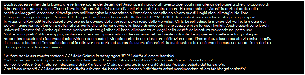 Text Box: Dagli scoscesi sentieri della Liguria alle rettilinee routes dei deserti dellArizona:  il viaggio attraverso due luoghi immateriali del pianeta che vi propongo di 
intraprendere con me. Nelle Cinque Terre ho fotografato ulivi e muretti, sentieri e scalini, pietre e mare. Ho assemblato visioni in parte slegate dalla 
realt dei soggetti, cercando di trasfigurare nellimmagine la percezione e lemozione recepite nel vivere questi luoghi pieni di magia. Nel libro 
Cinquantacinquedicinque  Visioni delle Cinque Terre ho incluso scatti effettuati dal 1987 al 2010, dei quali alcuni sono diventati opere qui esposte. 
In Arizona, la Route89 taglia deserte praterie nella cornice delle verticali pareti rosse delle Vermillion Cliffs. La solitudine, la musica del vento, la magia dei 
colori ti fanno sentire elemento della natura, parte di una forma completa, libero di muoverti in uno spazio e in un tempo illimitati. Anche questi sono luoghi 
universali, immateriali. Anche qui, come per Montale tra gli alberi di limoni di Monterosso, vaghi nella vastit della natura provando nel petto una 
dolcezza inquieta. Vita  viaggio, sentieri e routes sono figure metaforiche immerse nellambiente naturale. Le rappresento nelle mie fotografie per 
raccontare questa mia fenomenologica visione del mondo. Il viaggio parte da qui, dove ora ci ritroviamo con  limmagine, e lungo queste vie arriva laggi,
 in un punto lontano. Limmaginazione ci fa attraversare porte ed entrare in nuove dimensioni. In quel punto-oltre sentiamo di essere nel luogo - immateriale - 
che appartiene alla nostra anima. 

L'autore con la sua mostra sostiene CCS Italia Onlus e la campagna HELP! il diritto di essere bambini. 
Parte del ricavato delle opere sar devoluto all'iniziativa  "Dona un futuro ai bambini di Acquasanta Terme - Ascoli Piceno", 
con cui la onlus si  attivata, su indicazione della Protezione Civile, per aiutare le comunit del centro Italia colpite dal terremoto. 
Con i fondi raccolti CCS Italia sosterr le attivit a favore dei bambini e verranno individuate azioni per rispondere ai loro fabbisogni scolastici.

