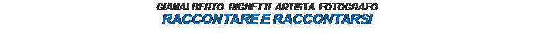Casella di testo: GIANALBERTO RIGHETTI ARTISTA FOTOGRAFO
RACCONTARE E RACCONTARSI


