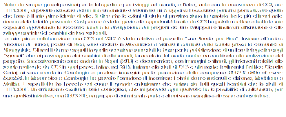 Text Box: Nutro da sempre grandi passioni per la fotografia e per i viaggi nel mondo, e lidea, nata con la conoscenza di CCS, ore HELPCODE, di poterle associare ad un fine umanitario e volontario mi  apparsa loccasione perfetta per realizzare quello che forse  il mio primo ideale di vita. Si dice che le azioni di aiuto al prossimo siano in assoluto tra le pi efficaci nella ricerca della felicit personale. Cos per me  stato: grazie alle opportunit fornite da CCS ho potuto mettere a frutto le mie capacit agevolando la racconta fondi e la divulgazione dei progetti da loro sviluppati e finalizzati allistruzione e allo sviluppo sociale dei bambini da loro sostenuti. 
La mia prima collaborazione con CCS nel 2012  stata relativa al progetto Una Scuola per Nico. Insieme allamico Vincenzo di Franco, padre di Nico, sono andato in Mozambico a visitare il cantiere della scuola presso la comunit di Nhangalale. Gli scatti da me eseguiti in quella occasione sono stati la base per la pubblicazione di un libro fotografico sugli sguardi che ci provengono dai bambini di altri mondi, fornendo in tal modo anche un contributo alla realizzazione del progetto. Successivamente sono andata in Nepal (2013) a documentare, con immagini e filmati, gli interventi relativi alle scuole realizzate da CCS in quel paese. Infine, nel 2015, insieme allo staff di CCS e alla nostra testimonial lattrice Claudia Gerini, mi sono recato in Cambogia a produrre immagini per la promozione della campagna HELP! Il diritto di essere bambini. In Mozambico e Cambogia ho provato lemozione di incontrare i bimbi da me sostenuti a distanza, Madalena e Malikin. E soprattutto ho toccato col cuore il grande entusiasmo che anima sia tutti questi bambini che lo staff di HELPCODE. Un entusiasmo assolutamente contagioso, che mi pervade ogni qualvolta ho la possibilit di collaborare, per una qualsiasi iniziativa, con HELCODE, un gruppo di cui mi sento parte e di cui sono orgoglioso di essere ambasciatore.
