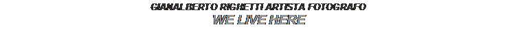 Text Box: GIANALBERTO RIGHETTI ARTISTA FOTOGRAFO
WE LIVE HERE
