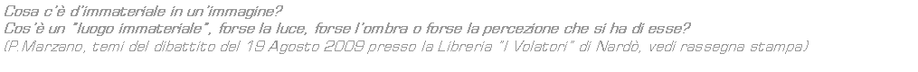 Text Box: Cosa c dimmateriale in unimmagine?
Cos un luogo immateriale, forse la luce, forse lombra o forse la percezione che si ha di esse? 
(P.Marzano, temi del dibattito del 19 Agosto 2009 presso la Libreria I Volatori di Nard, vedi rassegna stampa)


