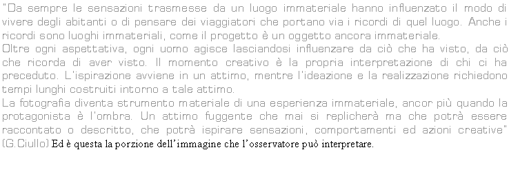 Text Box: Da sempre le sensazioni trasmesse da un luogo immateriale hanno influenzato il modo di vivere degli abitanti o di pensare dei viaggiatori che portano via i ricordi di quel luogo. Anche i ricordi sono luoghi immateriali, come il progetto  un oggetto ancora immateriale.
Oltre ogni aspettativa, ogni uomo agisce lasciandosi influenzare da ci che ha visto, da ci che ricorda di aver visto. Il momento creativo  la propria interpretazione di chi ci ha preceduto. Lispirazione avviene in un attimo, mentre lideazione e la realizzazione richiedono tempi lunghi costruiti intorno a tale attimo.
La fotografia diventa strumento materiale di una esperienza immateriale, ancor pi quando la protagonista  lombra. Un attimo fuggente che mai si replicher ma che potr essere raccontato o descritto, che potr ispirare sensazioni, comportamenti ed azioni creative (G.Ciullo) Ed  questa la porzione dellimmagine che losservatore pu interpretare. 
